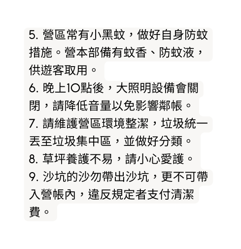 5 營區常有小黑蚊 做好自身防蚊措施 營本部備有蚊香 防蚊液 供遊客取用 6 晚上10點後 大照明設備會關閉 請降低音量以免影響鄰帳 7 請維護營區環境整潔 垃圾統一丟至垃圾集中區 並做好分類 8 草坪養護不易 請小心愛護 9 沙坑的沙勿帶出沙坑 更不可帶入營帳內 違反規定者支付清潔費