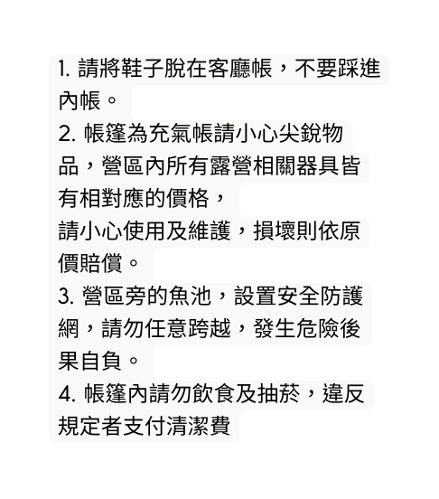 1 請將鞋子脫在客廳帳 不要踩進內帳 2 帳篷為充氣帳請小心尖銳物品 營區內所有露營相關器具皆有相對應的價格 請小心使用及維護 損壞則依原價賠償 3 營區旁的魚池 設置安全防護網 請勿任意跨越 發生危險後果自負 4 帳篷內請勿飲食及抽菸 違反規定者支付清潔費