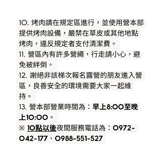 10 烤肉請在規定區進行 並使用營本部提供烤肉設備 嚴禁在草皮或其他地點烤肉 違反規定者支付清潔費 11 營區內有許多營繩 行走請小心 避免被絆倒 12 謝絕非該梯次報名露營的朋友進入營區 良善安全的環境需要大家一起維持 13 營本部營業時間為 早上8 00至晚上10 00 10點以後夜間服務電話為 0972 042 177 0988 551 527